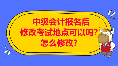 【中级会计报名后修改考试地点可以吗？怎么修改考试地点？】